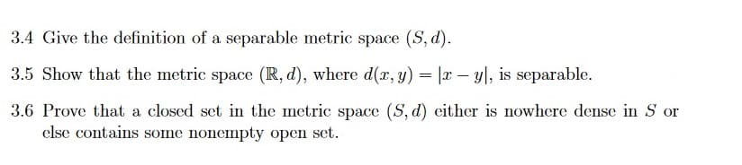 3.4 Give the definition of a separable metric space (S, d).
3.5 Show that the metric space (R, d), where d(r, y) = |r – y|, is separable.
3.6 Prove that a closed set in the metric space (S, d) either is nowhere dense in S or
else contains some nonemnpty open set.
