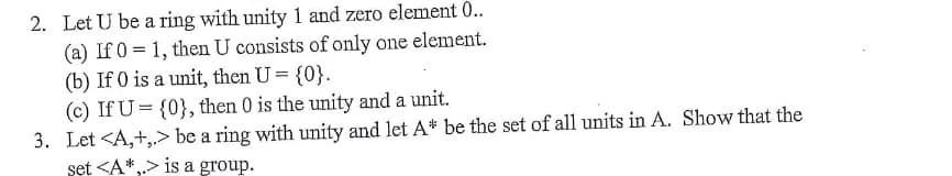 2. Let U be a ring with unity 1 and zero element 0..
(a) If 0 = 1, then U consists of only one element.
(b) If 0 is a unit, then U = {0}.
(c) If U = {0}, then 0 is the unity and a unit.
3. Let <A,+,> be a ring with unity and let A* be the set of all units in A. Show that the
set <A*,> is a group.
