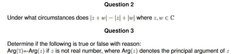 Question 2
Under what circumstances does |z + w| = |z| + |w| where z, w E C
Question 3
Determine if the following is true or false with reason:
Arg(z)=-Arg(z) if z is not real number, where Arg(z) denotes the principal argument of z
