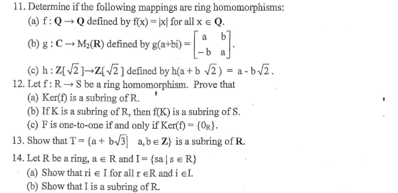 11. Determine if the following mappings are ring homomorphisms:
(a) f:Q→Q defined by f(x) = |x| for all x e Q.
a
b'
(b) g : C → M2(R) defined by g(a+bi) =
a
a - b/2.
(c) h: Z[/2]¬Z[ V2] defined by h(a + b v2) = a - t
12. Let f: R → S be a ring homomorphism. Prove that
(a) Ker(f) is a subring of R.
(b) If K is a subring of R, then f(K) is a subring of S.
(c) F is one-to-one if and only if Ker(f) = {0r}.
13. Show that T = {a+
b/3] a,be Z} is a subring of R.
14. Let R be a ring, a e R andI={sa|s e R}
(a) Show that ri e I for all r eR and i el.
(b) Show that I is a subring ofR.
