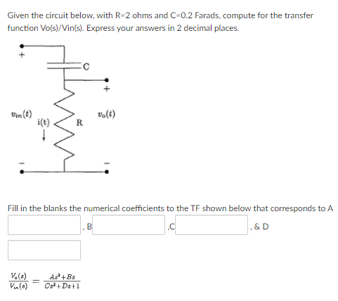 Given the circuit below, with R=2 ohms and C-0.2 Farads, compute for the transfer
function Vo(s)/Vin(s). Express your answers in 2 decimal places.
Vin (t)
i(t)
vo(t)
R
Fill in the blanks the numerical coefficients to the TF shown below that corresponds to A
,&D
As +Ba
Cs + Da+1
%3D
Via(s)
