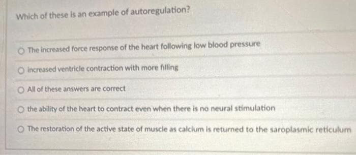 Which of these is an example of autoregulation?
O The increased force response of the heart following low blood pressure
O increased ventricle contraction with more filling
O All of these answers are correct
O the ability of the heart to contract even when there is no neural stimulation
The restoration of the active state of muscle as calcium is returned to the saroplasmic reticulum
