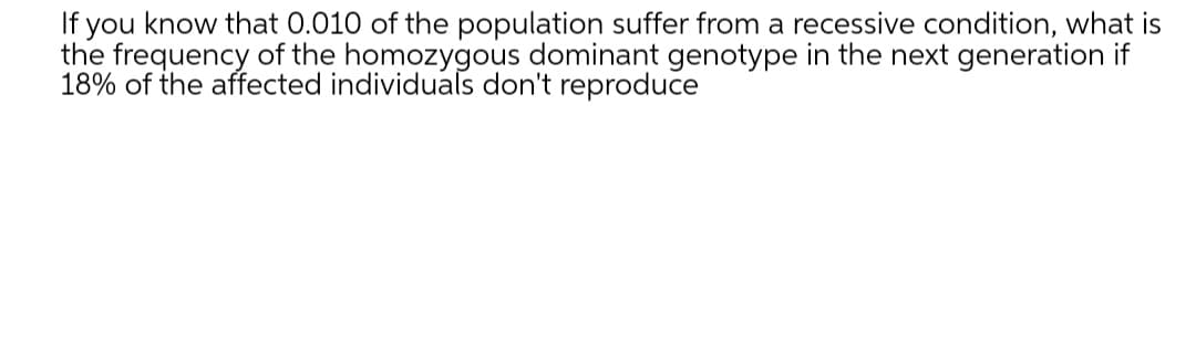 If you know that 0.010 of the population suffer from a recessive condition, what is
the frequency of the homozygous dominant genotype in the next generation if
18% of the affected individuals don't reproduce
