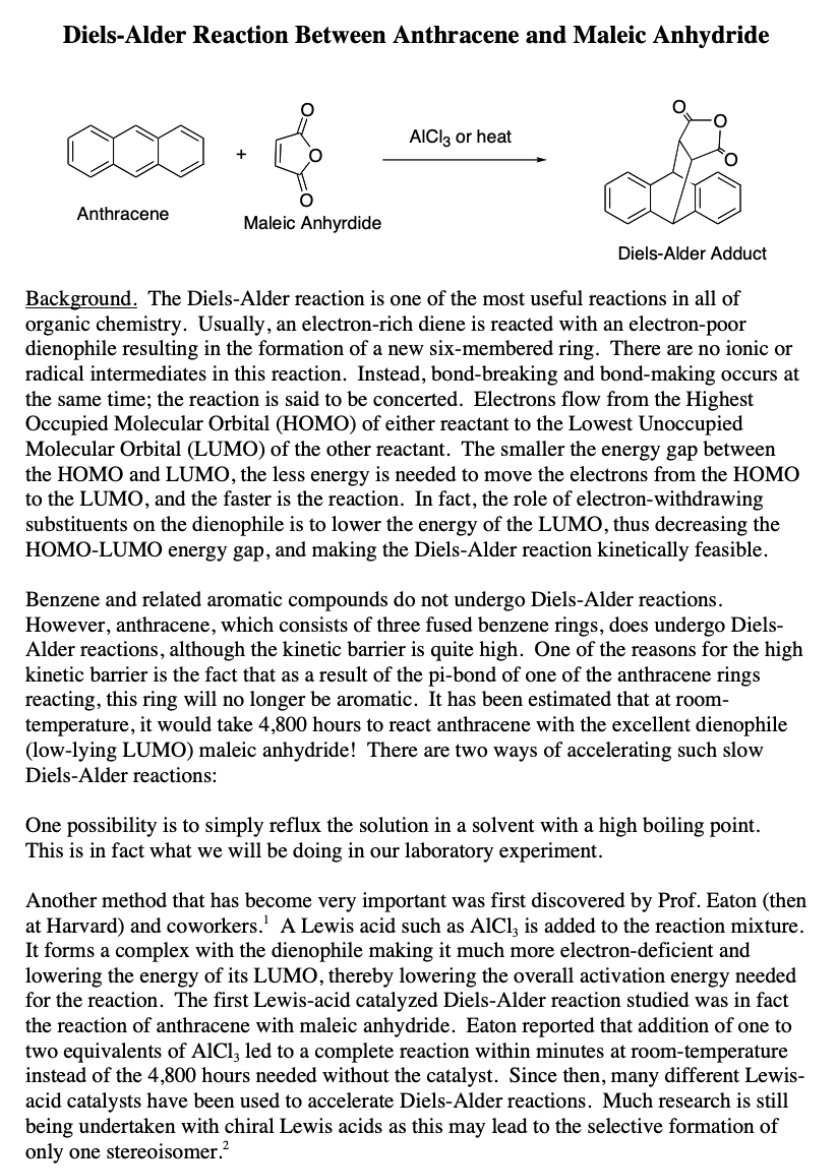 Diels-Alder Reaction Between Anthracene and Maleic Anhydride
AICI3 or heat
Anthracene
Maleic Anhyrdide
Diels-Alder Adduct
Background. The Diels-Alder reaction is one of the most useful reactions in all of
organic chemistry. Usually, an electron-rich diene is reacted with an electron-poor
dienophile resulting in the formation of a new six-membered ring. There are no ionic or
radical intermediates in this reaction. Instead, bond-breaking and bond-making occurs at
the same time; the reaction is said to be concerted. Electrons flow from the Highest
Occupied Molecular Orbital (HOMO) of either reactant to the Lowest Unoccupied
Molecular Orbital (LUMO) of the other reactant. The smaller the energy gap between
the HOMO and LUMO, the less energy is needed to move the electrons from the HOMO
to the LUMO, and the faster is the reaction. In fact, the role of electron-withdrawing
substituents on the dienophile is to lower the energy of the LUMO, thus decreasing the
HOMO-LUMO energy gap, and making the Diels-Alder reaction kinetically feasible.
Benzene and related aromatic compounds do not undergo Diels-Alder reactions.
However, anthracene, which consists of three fused benzene rings, does undergo Diels-
Alder reactions, although the kinetic barrier is quite high. One of the reasons for the high
kinetic barrier is the fact that as a result of the pi-bond of one of the anthracene rings
reacting, this ring will no longer be aromatic. It has been estimated that at room-
temperature, it would take 4,800 hours to react anthracene with the excellent dienophile
(low-lying LUMO) maleic anhydride! There are two ways of accelerating such slow
Diels-Alder reactions:
One possibility is to simply reflux the solution in a solvent with a high boiling point.
This is in fact what we will be doing in our laboratory experiment.
Another method that has become very important was first discovered by Prof. Eaton (then
at Harvard) and coworkers.' A Lewis acid such as AlCl, is added to the reaction mixture.
It forms a complex with the dienophile making it much more electron-deficient and
lowering the energy of its LUMO, thereby lowering the overall activation energy needed
for the reaction. The first Lewis-acid catalyzed Diels-Alder reaction studied was in fact
the reaction of anthracene with maleic anhydride. Eaton reported that addition of one to
two equivalents of AlCl, led to a complete reaction within minutes at room-temperature
instead of the 4,800 hours needed without the catalyst. Since then, many different Lewis-
acid catalysts have been used to accelerate Diels-Alder reactions. Much research is still
being undertaken with chiral Lewis acids as this may lead to the selective formation of
only one stereoisomer.?
