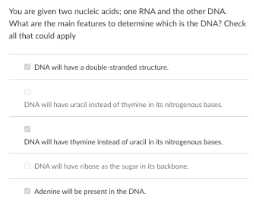You are given two nucleic acids; one RNA and the other DNA.
What are the main features to determine which is the DNA? Check
all that could apply
O DNA will have a double-stranded structure.
DNA will have uracil instead of thymine in its nitrogenous bases.
DNA will have thymine instead of uracil in its nitrogenous bases.
O DNA will have ribose as the sugar in its backbone.
Adenine will be present in the DNA
