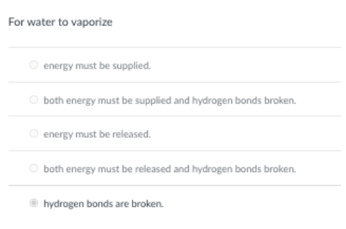 For water to vaporize
O energy must be supplied.
both energy must be supplied and hydrogen bonds broken.
energy must be released.
O both energy must be released and hydrogen bonds broken.
hydrogen bonds are broken.
