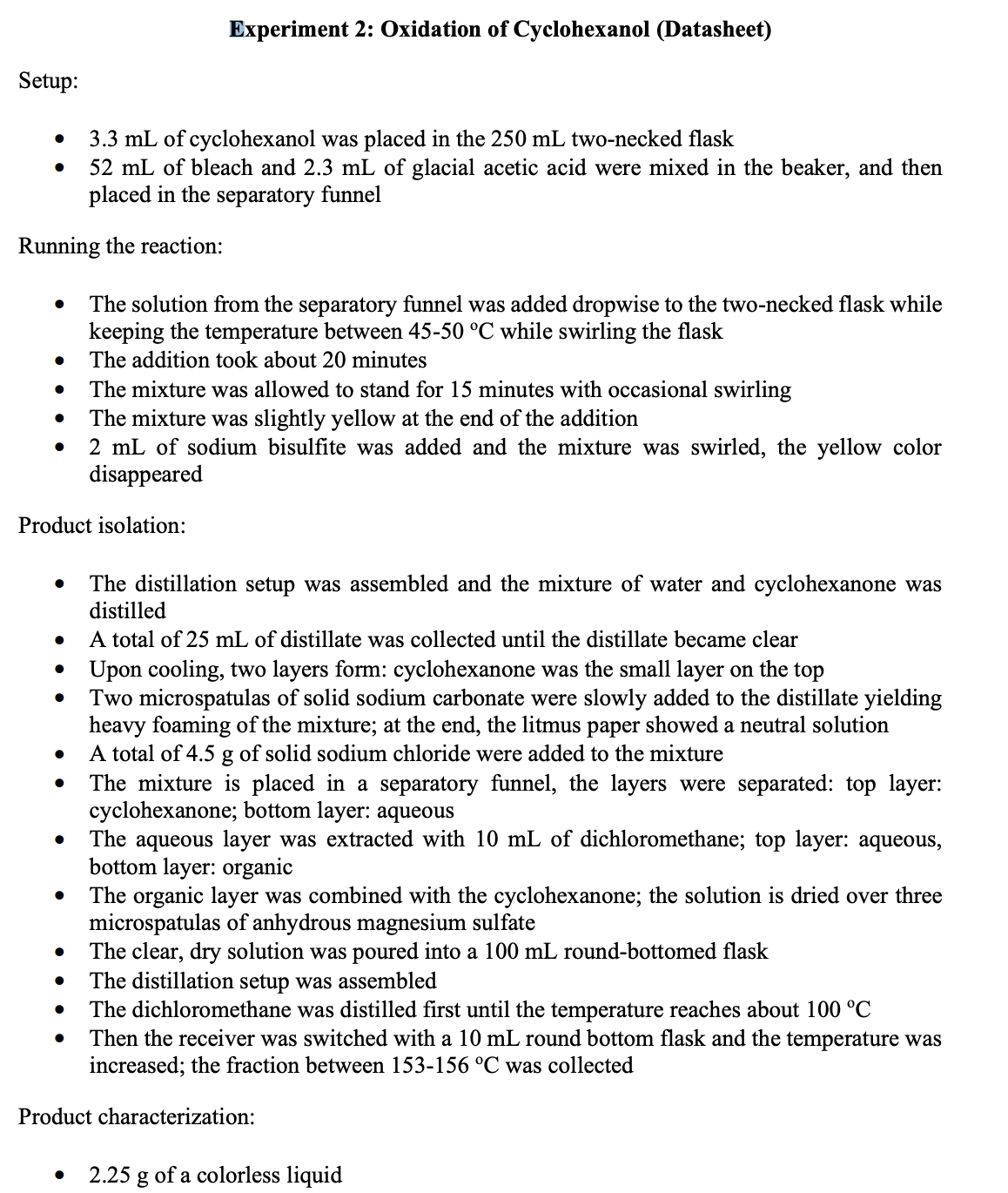 Experiment 2: Oxidation of Cyclohexanol (Datasheet)
Setup:
3.3 mL of cyclohexanol was placed in the 250 mL two-necked flask
52 mL of bleach and 2.3 mL of glacial acetic acid were mixed in the beaker, and then
placed in the separatory funnel
Running the reaction:
The solution from the separatory funnel was added dropwise to the two-necked flask while
keeping the temperature between 45-50 °C while swirling the flask
The addition took about 20 minutes
The mixture was allowed to stand for 15 minutes with occasional swirling
The mixture was slightly yellow at the end of the addition
2 mL of sodium bisulfite was added and the mixture was swirled, the yellow color
disappeared
Product isolation:
The distillation setup was assembled and the mixture of water and cyclohexanone was
distilled
A total of 25 mL of distillate was collected until the distillate became clear
• Upon cooling, two layers form: cyclohexanone was the small layer on the top
Two microspatulas of solid sodium carbonate were slowly added to the distillate yielding
heavy foaming of the mixture; at the end, the litmus paper showed a neutral solution
A total of 4.5 g of solid sodium chloride were added to the mixture
The mixture is placed in a separatory funnel, the layers were separated: top layer:
cyclohexanone; bottom layer: aqueous
The aqueous layer was extracted with 10 mL of dichloromethane; top layer: aqueous,
bottom layer: organic
The organic layer was combined with the cyclohexanone; the solution is dried over three
microspatulas of anhydrous magnesium sulfate
The clear, dry solution was poured into a 100 mL round-bottomed flask
The distillation setup was assembled
The dichloromethane was distilled first until the temperature reaches about 100 °C
Then the receiver was switched with a 10 mL round bottom flask and the temperature was
increased; the fraction between 153-156 °C was collected
Product characterization:
2.25 g of a colorless liquid
