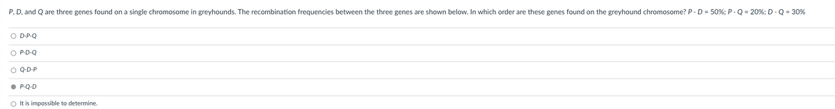 P, D, and Q are three genes found on a single chromosome in greyhounds. The recombination frequencies between the three genes are shown below. In which order are these genes found on the greyhound chromosome? P-D = 50%; P - Q = 20%; D - Q = 30%
O D-P-Q
O P-D-Q
O Q-D-P
• P-Q-D
O It is impossible to determine.
