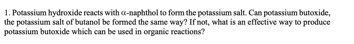 1. Potassium hydroxide reacts with a-naphthol to form the potassium salt. Can potassium butoxide,
the potassium salt of butanol be formed the same way? If not, what is an effective way to produce
potassium butoxide which can be used in organic reactions?
