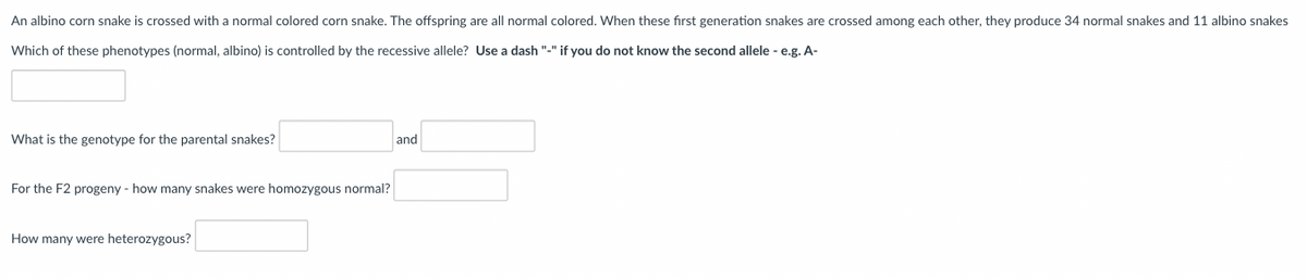 An albino corn snake is crossed with a normal colored corn snake. The offspring are all normal colored. When these first generation snakes are crossed among each other, they produce 34 normal snakes and 11 albino snakes
Which of these phenotypes (normal, albino) is controlled by the recessive allele? Use a dash "-" if you do not know the second allele - e.g. A-
What is the genotype for the parental snakes?
and
For the F2 progeny - how many snakes were homozygous normal?
How many were heterozygous?
