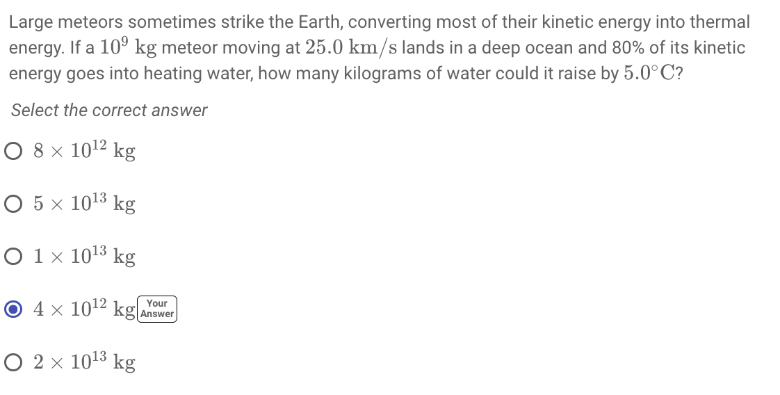 Large meteors sometimes strike the Earth, converting most of their kinetic energy into thermal
energy. If a 10° kg meteor moving at 25.0 km/s lands in a deep ocean and 80% of its kinetic
energy goes into heating water, how many kilograms of water could it raise by 5.0°C?
Select the correct answer
O 8 x 1012 kg
O 5 x 1013 kg
O 1 x 1013 kg
O 4 x 1012 kg.
Your
Answer
O 2 x 1013 kg
