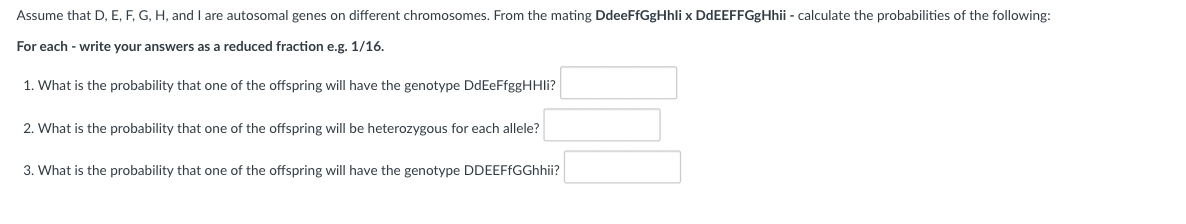Assume that D, E, F, G, H, and I are autosomal genes on different chromosomes. From the mating DdeeFfGgHhli x DdEEFFGgHhii - calculate the probabilities of the following:
For each - write your answers as a reduced fraction e.g. 1/16.
1. What is the probability that one of the offspring will have the genotype DdEeFfggHHli?
2. What is the probability that one of the offspring will be heterozygous for each allele?
3. What is the probability that one of the offspring will have the genotype DDEEFfGGhhii?
