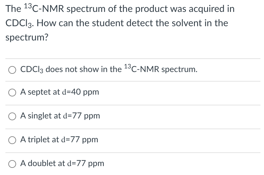 The 13C-NMR spectrum of the product was acquired in
CDCI3. How can the student detect the solvent in the
spectrum?
13
CDCI3 does not show in the C-NMR spectrum.
O A septet at d=40 ppm
A singlet at d=77 ppm
O A triplet at d=77 ppm
O A doublet at d=77 ppm
