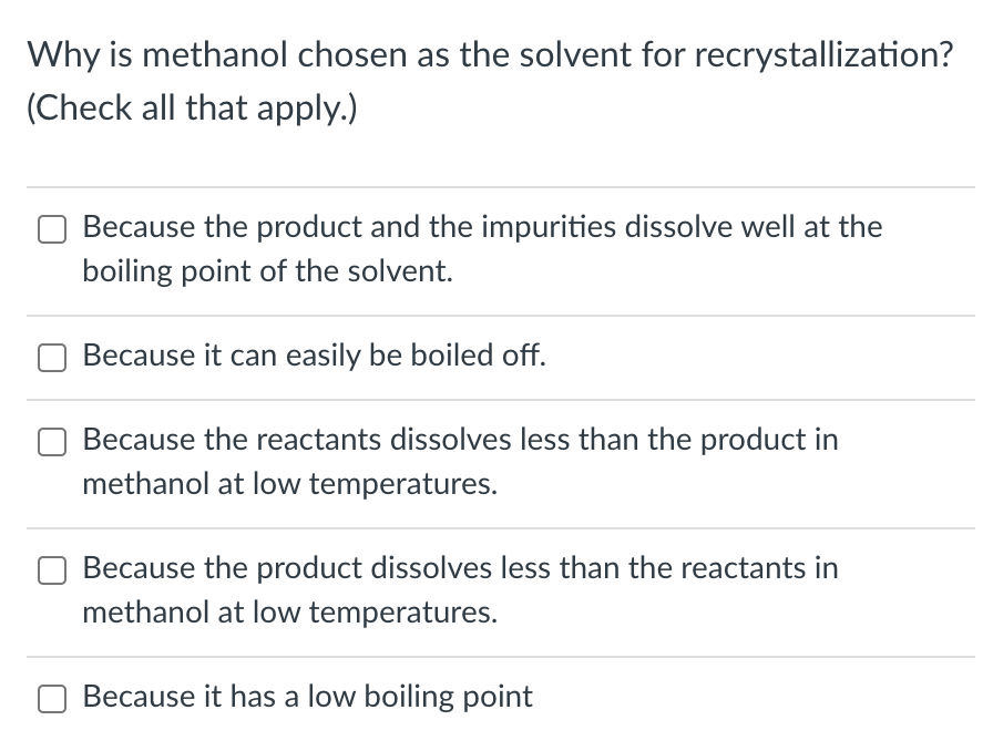Why is methanol chosen as the solvent for recrystallization?
(Check all that apply.)
Because the product and the impurities dissolve well at the
boiling point of the solvent.
Because it can easily be boiled off.
Because the reactants dissolves less than the product in
methanol at low temperatures.
Because the product dissolves less than the reactants in
methanol at low temperatures.
Because it has a low boiling point
