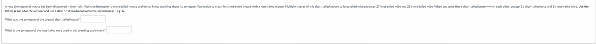A new phenotype of mouse has been discovered - short-tails. You have been given a short-tailed mouse and do not know anything about its genotype. You decide to cross this short-tailed mouse with a long-tailed mouse. Multiple crosses of this short-tailed mouse to long-tailed mice produces 27 long-tailed mice and 25 short-tailed mice. When you cross these short-tailed progeny with each other, you get 31 short-tailed mice and 11 long-tailed mice. Use the
letters A and a for this answer and use a dash "-" if you do not know the second allele - e.g. A-
What was the genotype of the original short-tailed mouse?
What is the genotype of the long-tailed mice used in this breeding experiment?
