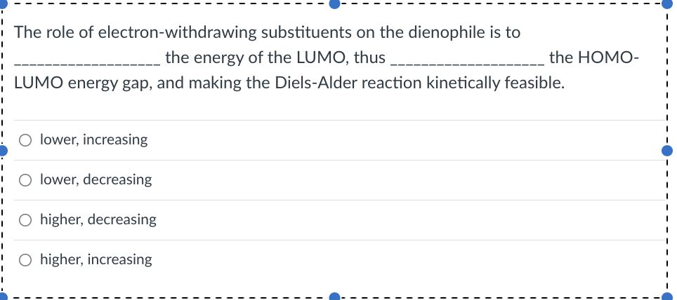 The role of electron-withdrawing substituents on the dienophile is to
the energy of the LUMO, thus
the HOMO-
| LUMO energy gap, and making the Diels-Alder reaction kinetically feasible.
lower, increasing
lower, decreasing
O higher, decreasing
O higher, increasing
