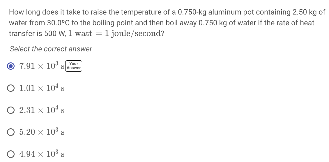 How long does it take to raise the temperature of a 0.750-kg aluminum pot containing 2.50 kg of
water from 30.0°C to the boiling point and then boil away 0.750 kg of water if the rate of heat
transfer is 500 W, 1 watt = 1 joule/second?
Select the correct answer
7.91 × 103
Your
SAnswer
О 1.01 х 104s
O 2.31 × 104s
О 5.20 х 103 s
О 4.94 х 103
S

