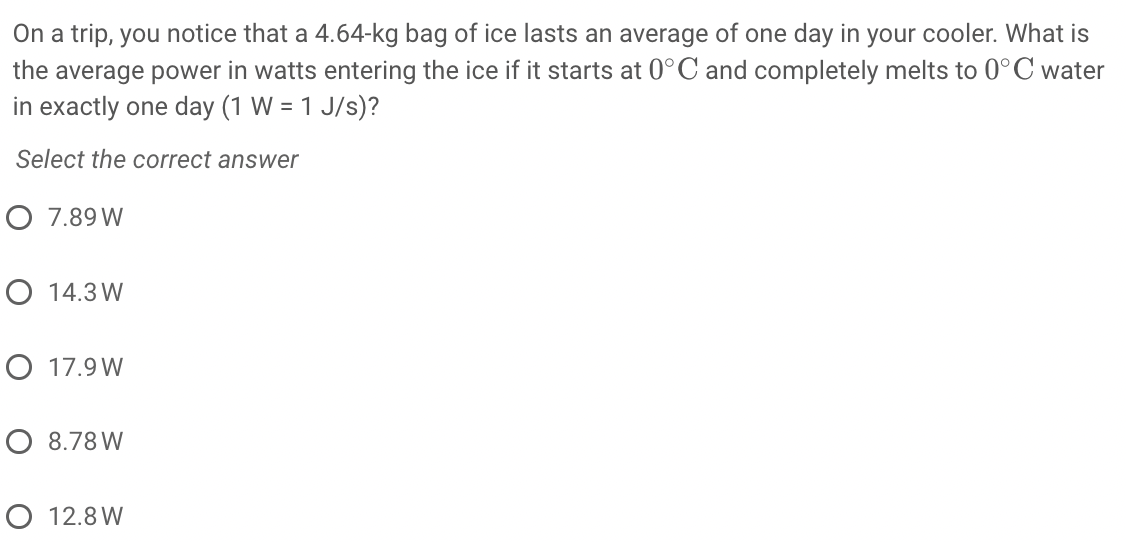 On a trip, you notice that a 4.64-kg bag of ice lasts an average of one day in your cooler. What is
the average power in watts entering the ice if it starts at 0°C and completely melts to 0°C water
in exactly one day (1 W = 1 J/s)?
Select the correct answer
O 7.89 W
O 14.3 W
O 17.9 W
O 8.78 W
O 12.8 W

