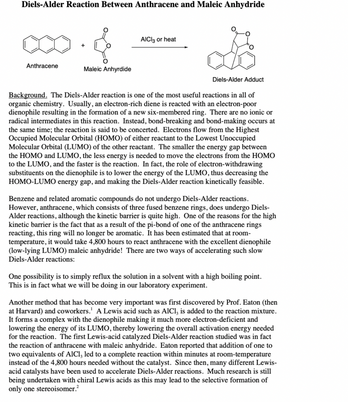 Diels-Alder Reaction Between Anthracene and Maleic Anhydride
AICI3 or heat
Anthracene
Maleic Anhyrdide
Diels-Alder Adduct
all of
Background. The Diels-Alder reaction is one of the most useful reactions
organic chemistry. Usually, an electron-rich diene is reacted with an electron-poor
dienophile resulting in the formation of a new six-membered ring. There are no ionic or
radical intermediates in this reaction. Instead, bond-breaking and bond-making occurs at
the same time; the reaction is said to be concerted. Electrons flow from the Highest
Occupied Molecular Orbital (HOMO) of either reactant to the Lowest Unoccupied
Molecular Orbital (LUMO) of the other reactant. The smaller the energy gap between
the HOMO and LUMO, the less energy is needed to move the electrons from the HOMO
to the LUMO, and the faster is the reaction. In fact, the role of electron-withdrawing
substituents on the dienophile is to lower the energy of the LUMO, thus decreasing the
HOMO-LUMO energy gap, and making the Diels-Alder reaction kinetically feasible.
Benzene and related aromatic compounds do not undergo Diels-Alder reactions.
However, anthracene, which consists of three fused benzene rings, does undergo Diels-
Alder reactions, although the kinetic barrier is quite high. One of the reasons for the high
kinetic barrier is the fact that as a result of the pi-bond of one of the anthracene rings
reacting, this ring will no longer be aromatic. It has been estimated that at room-
temperature, it would take 4,800 hours to react anthracene with the excellent dienophile
(low-lying LUMO) maleic anhydride! There are two ways of accelerating such slow
Diels-Alder reactions:
One possibility is to simply reflux the solution in a solvent with a high boiling point.
This is in fact what we will be doing in our laboratory experiment.
Another method that has become very important was first discovered by Prof. Eaton (then
at Harvard) and coworkers.' A Lewis acid such as AlCl, is added to the reaction mixture.
It forms a complex with the dienophile making it much more electron-deficient and
lowering the energy of its LUMO, thereby lowering the overall activation energy needed
for the reaction. The first Lewis-acid catalyzed Diels-Alder reaction studied was in fact
the reaction of anthracene with maleic anhydride. Eaton reported that addition of one to
two equivalents of AlCl, led to a complete reaction within minutes at room-temperature
instead of the 4,800 hours needed without the catalyst. Since then, many different Lewis-
acid catalysts have been used to accelerate Diels-Alder reactions. Much research is still
being undertaken with chiral Lewis acids as this may lead to the selective formation of
only one stereoisomer.?
