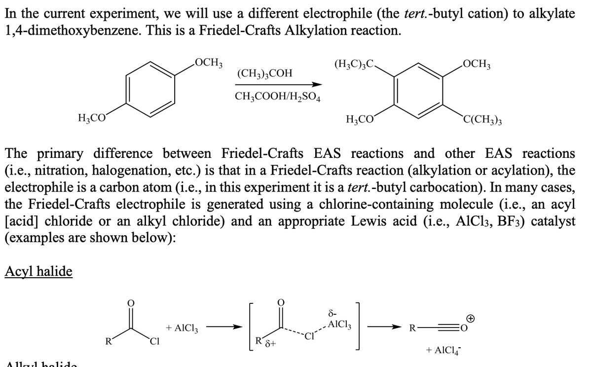 In the current experiment, we will use a different electrophile (the tert.-butyl cation) to alkylate
1,4-dimethoxybenzene. This is a Friedel-Crafts Alkylation reaction.
LOCH3
(H;C);C.
LOCH3
(CH3);COH
CH;COOH/H,SO4
H;CO
H;CO
`C(CH3)3
The primary difference between Friedel-Crafts EAS reactions and other EAS reactions
(i.e., nitration, halogenation, etc.) is that in a Friedel-Crafts reaction (alkylation or acylation), the
electrophile is a carbon atom (i.e., in this experiment it is a tert.-butyl carbocation). In many cases,
the Friedel-Crafts electrophile is generated using a chlorine-containing molecule (i.e., an acyl
[acid] chloride or an alkyl chloride) and an appropriate Lewis acid (i.e., AlCl3, BF3) catalyst
(examples are shown below):
Acyl halide
8-
+ AlCl3
.AICI3
R
R
`Cl
8+
+ AICI4
A 11u1 helido
