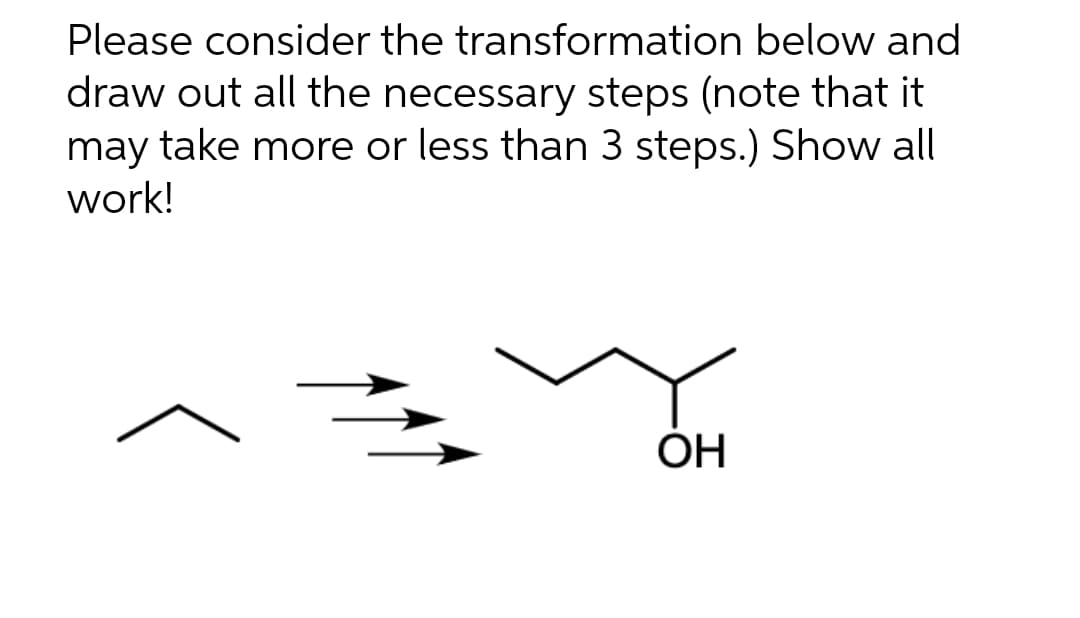 Please consider
the transformation below and
draw out all the necessary steps (note that it
may take more or less than 3 steps.) Show all
work!
OH