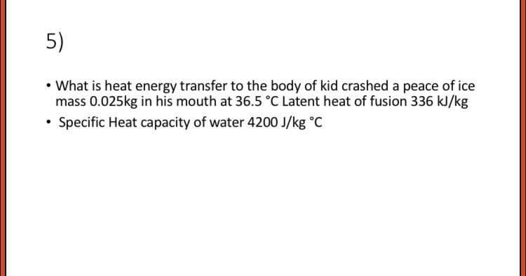 5)
• What is heat energy transfer to the body of kid crashed a peace of ice
mass 0.025kg in his mouth at 36.5 °C Latent heat of fusion 336 kJ/kg
Specific Heat capacity of water 4200 J/kg °C
