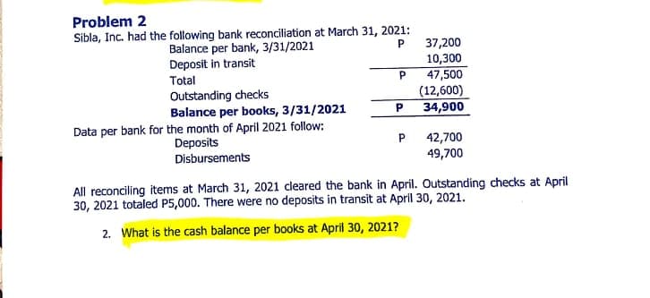 Problem 2
Sibla, Inc. had the following bank reconciliation at March 31, 2021:
37,200
10,300
47,500
(12,600)
34,900
P
Balance per bank, 3/31/2021
Deposit in transit
Total
P.
Outstanding checks
Balance per books, 3/31/2021
Data per bank for the month of April 2021 follow:
Deposits
Disbursements
42,700
49,700
All reconciling items at March 31, 2021 cleared the bank in April. Outstanding checks at April
30, 2021 totaled P5,000. There were no deposits in transit at April 30, 2021.
2. What is the cash balance per books at April 30, 2021?
