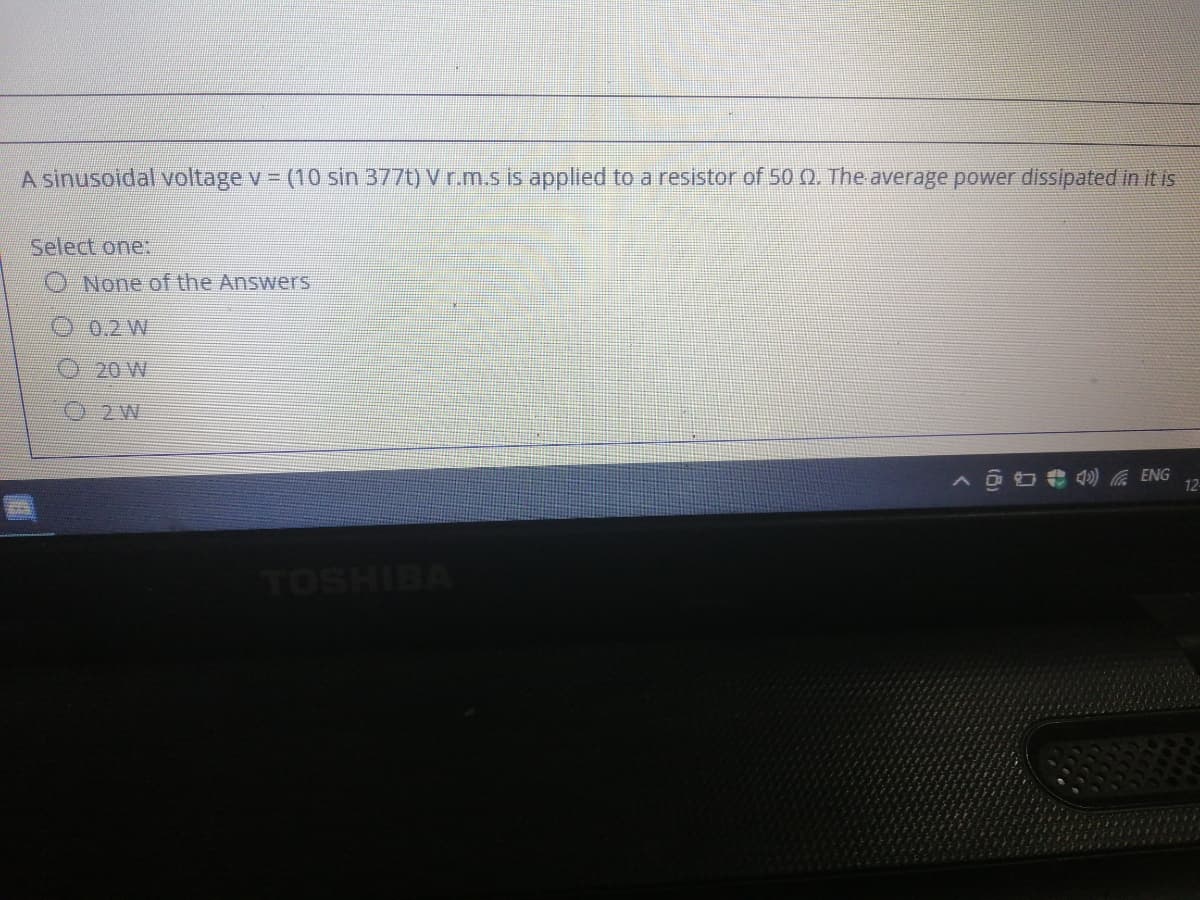 A sinusoidal voltage v = (10 sin 377t) V r.m.s is applied to a resistor of 50 Q. The average power dissipated in it is
Select one:
O None of the Answers
00.2W
20 W
0 2W
ENG
12
TOSHIBA
