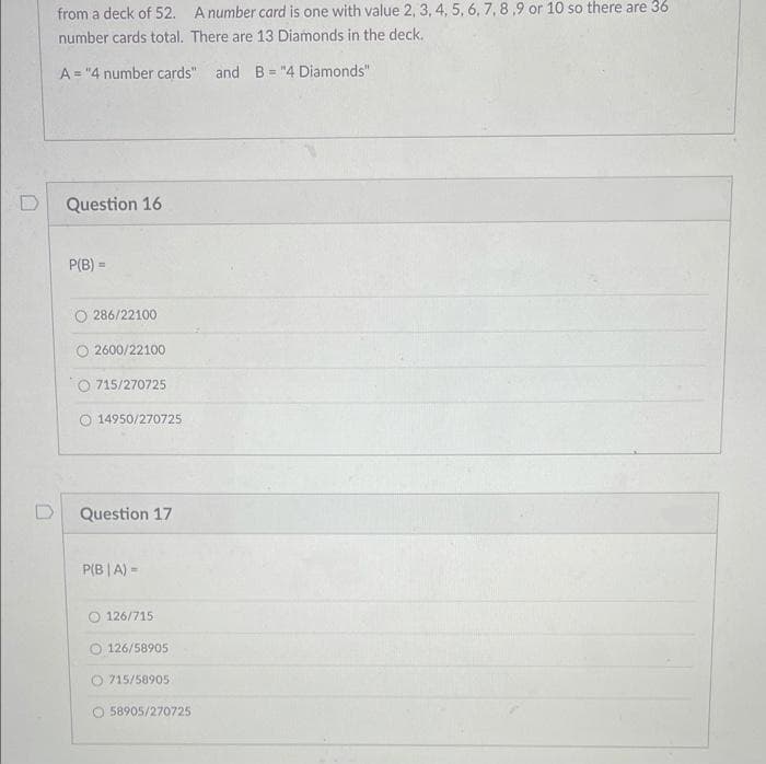 from a deck of 52. A number card is one with value 2, 3, 4, 5, 6,7,8,9 or 10 so there are 36
number cards total. There are 13 Diamonds in the deck.
A = "4 number cards" and B = "4 Diamonds"
%3D
Question 16
P(B) =
O 286/22100
০2600/22100
715/270725
O 14950/270725
Question 17
P(B | A) =
126/715
O 126/58905
O 715/58905
58905/270725
