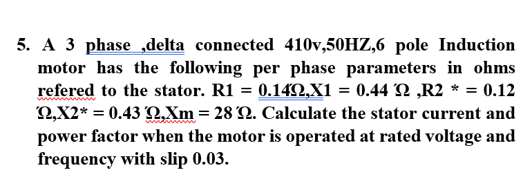 5. A 3 phase ,delta connected 410v,50HZ,6 pole Induction
motor has the following per phase parameters in ohms
refered to the stator. R1 = 0.14Q,X1
Q,X2*
= 0.44 2 ,R2 * = 0.12
= 0.43 2,Xm = 28 Q. Calculate the stator current and
%3D
power factor when the motor is operated at rated voltage and
frequency with slip 0.03.
