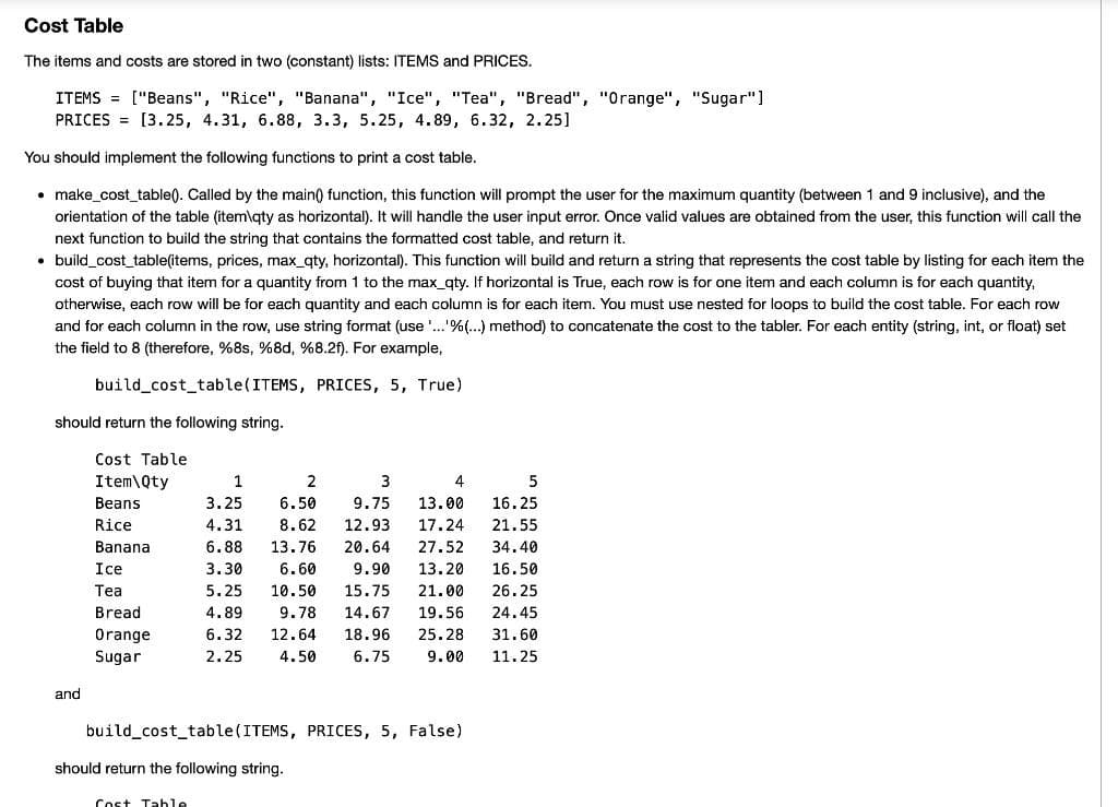 Cost Table
The items and costs are stored in two (constant) lists: ITEMS and PRICES.
ITEMS = ["Beans", "Rice", "Banana", "Ice", "Tea", "Bread", "Orange", "Sugar"]
PRICES = [3.25, 4.31, 6.88, 3.3, 5.25, 4.89, 6.32, 2.25]
You should implement the following functions to print a cost table.
• make_cost_table(). Called by the main() function, this function will prompt the user for the maximum quantity (between 1 and 9 inclusive), and the
orientation of the table (item\gty as horizontal). It will handle the user input error. Once valid values are obtained from the user, this function will call the
next function to build the string that contains the formatted cost table, and return it.
• build_cost_table(items, prices, max_gty, horizontal). This function will build and return a string that represents the cost table by listing for each item the
cost of buying that item for a quantity from 1 to the max_gty. If horizontal is True, each row is for one item and each column is for each quantity,
otherwise, each row will be for each quantity and each column is for each item. You must use nested for loops to build the cost table. For each row
and for each column in the row, use string format (use'..'%(...) method) to concatenate the cost to the tabler. For each entity (string, int, or float) set
the field to 8 (therefore, %8s, %8d, %8.2f). For example,
build_cost_table(ITEMS, PRICES, 5, True)
should return the following string.
Cost Table
Item\Qty
1
2
3
4
Вeans
3.25
6.50
9.75
13.00
16.25
Rice
4.31
8.62
12.93
17.24
21.55
Banana
6.88
13.76
20.64
27.52
34.40
Ice
3.30
6.60
9.90
13.20
16.50
Тea
5.25
10.50
15.75
21.00
26.25
Bread
4.89
9.78
14.67
19.56
24.45
Orange
6.32
12.64
18.96
25.28
31.60
Sugar
2.25
4.50
6.75
9.00
11.25
and
build_cost_table(ITEMS, PRICES, 5, False)
should return the following string.
Cost Tahle
