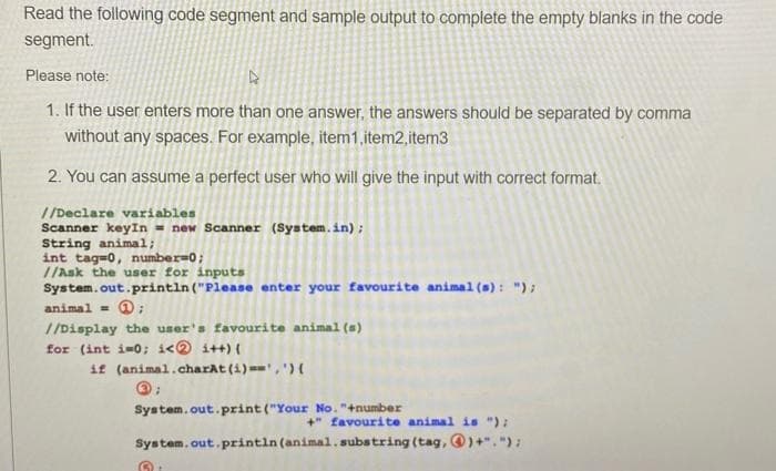 Read the following code segment and sample output to complete the empty blanks in the code
segment.
Please note:
1. If the user enters more than one answer, the answers should be separated by comma
without any spaces. For example, item1,item2,item3
2. You can assume a perfect user who will give the input with correct format.
//Declare variables
Scanner keyIn = new Scanner (System.in) ;
String animal;
int tagw0, number=0;
//Ask the user for inputs
System.out.println ("Please enter your favourite animal (s): ");
animal = @;
//Display the user's favourite animal (s)
for (int i-0; i<0 i++) {
if (animal.charAt(i)==', '){
System.out.print ("Your No. "+number
+" favourite animal is "):
System. out.println (animal.substring (tag, )+"."):
