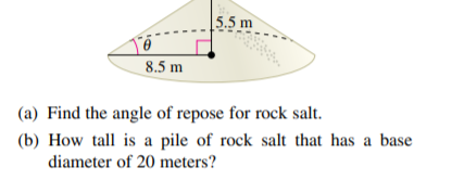|5.5 m
8.5 m
(a) Find the angle of repose for rock salt.
(b) How tall is a pile of rock salt that has a base
diameter of 20 meters?
