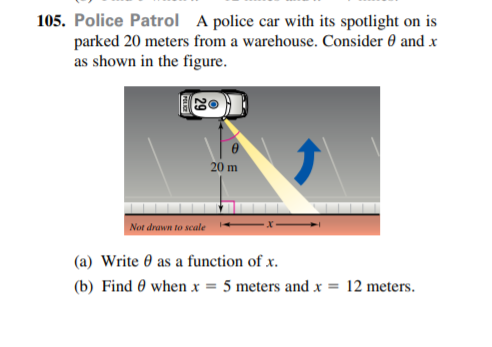 105. Police Patrol A police car with its spotlight on is
parked 20 meters from a warehouse. Consider 0 and x
as shown in the figure.
20 m
Not drawn to scale
(a) Write 0 as a function of x.
(b) Find 0 when x = 5 meters and x = 12 meters.
