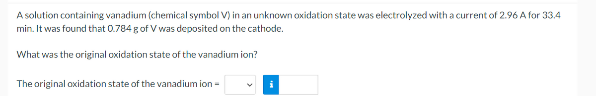 A solution containing vanadium (chemical symbol V) in an unknown oxidation state was electrolyzed with a current of 2.96 A for 33.4
min. It was found that 0.784g of V was deposited on the cathode.
What was the original oxidation state of the vanadium ion?
The original oxidation state of the vanadium ion =
i
