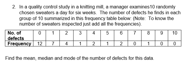 2. In a quality control study in a knitting mill, a manager examines 10 randomly
chosen sweaters a day for six weeks. The number of defects he finds in each
group of 10 summarized in this frequency table below: (Note: To know the
number of sweaters inspected just add all the frequencies).
No. of
0
1
2 3
4
5
6
7
8
9
10
defects
Frequency
12 7 4 1 2 1 2 0 1
0
0
Find the mean, median and mode of the number of defects for this data.