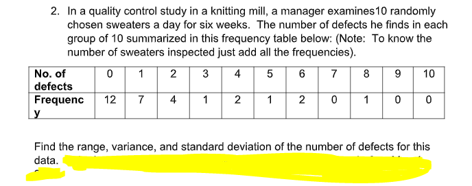 2. In a quality control study in a knitting mill, a manager examines 10 randomly
chosen sweaters a day for six weeks. The number of defects he finds in each
group of 10 summarized in this frequency table below: (Note: To know the
number of sweaters inspected just add all the frequencies).
No. of
0
1
2
3 4 5
6
7
8
9 10
defects
Frequenc
12 7 4 1
2 1
2
0
1
0 0
y
Find the range, variance, and standard deviation of the number of defects for this
data.