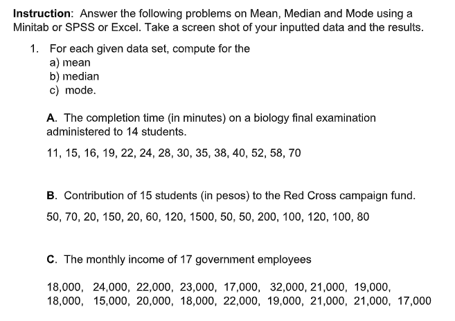 Instruction: Answer the following problems on Mean, Median and Mode using a
Minitab or SPSS or Excel. Take a screen shot of your inputted data and the results.
1. For each given data set, compute for the
a) mean
b) median
c) mode.
A. The completion time (in minutes) on a biology final examination
administered to 14 students.
11, 15, 16, 19, 22, 24, 28, 30, 35, 38, 40, 52, 58, 70
B. Contribution of 15 students (in pesos) to the Red Cross campaign fund.
50, 70, 20, 150, 20, 60, 120, 1500, 50, 50, 200, 100, 120, 100, 80
C. The monthly income of 17 government employees
18,000, 24,000, 22,000, 23,000, 17,000, 32,000, 21,000, 19,000,
18,000, 15,000, 20,000, 18,000, 22,000, 19,000, 21,000, 21,000, 17,000
