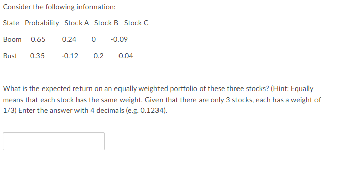 Consider the following information:
State Probability Stock A Stock B Stock C
Boom 0.65
0.24 0 -0.09
Bust 0.35
-0.12 0.2 0.04
What is the expected return on an equally weighted portfolio of these three stocks? (Hint: Equally
means that each stock has the same weight. Given that there are only 3 stocks, each has a weight of
1/3) Enter the answer with 4 decimals (e.g. 0.1234).