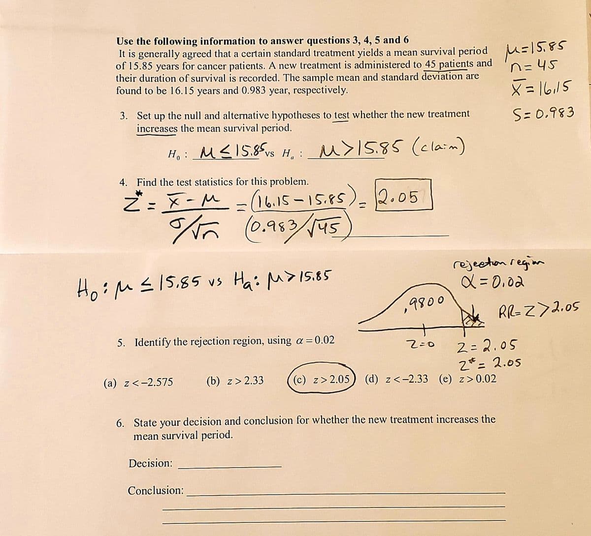 Use the following information to answer questions 3, 4, 5 and 6
It is generally agreed that a certain standard treatment yields a mean survival period =|5,85
of 15.85 years for cancer patients. A new treatment is administered to 45 patients and
their duration of survival is recorded. The sample mean and standard deviation are
found to be 16.15 years and 0.983 year, respectively.
n=45
X= 16,15
3. Set up the null and alternative hypotheses to test whether the new treatment
increases the mean survival period.
S= 0.983
H, : _M<15.85vs H, : _u>15.85 (claim)
4. Find the test statistics for this problem.
ご:x-M - ). 12.05
16.15-15.85
(0.953
45
Ho:M</5.85 vs Hai M>I5.85
rejecton regim
メ= 0.0d
9800
RR-Z> 2.05
5. Identify the rejection region, using a=0.02
2= 2.05
2*= 2.05
(c) z>2.05) (d) z<-2.33 (e) z>0.02
%3D
(a) z<-2.575
(b) z> 2.33
6. State your decision and conclusion for whether the nev
mean survival period.
treatment increases the
Decision:
Conclusion:
