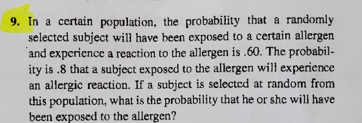 9. In a certain population, the probability that a randomly
selected subject will have been exposed to a certain allergen
and experience a reaction to the allergen is .60. The probabil-
ity is .8 that a subject exposed to the allergen will experience
an allergic reaction. If a subject is selected at random from
this population, what is the probability that he or she will have
been exposed to the allergen?

