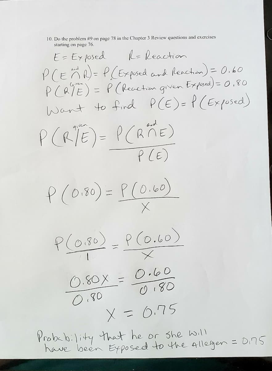 10. Do the problem #9 on page 78 in the Chapter 3 Review questions and exercises
starting on page 76.
E= Ex posed
R=Reaction
PCEÄN= P(Ex pused and Reachon) = 0.60
PCRTE) = P (Recvction given
Want to find PCE)= P (Expused)
Cover
Ex posea) = 0,80
Ven
and
ニ
P (E)
P(o180)= P(0.60)
P(o.80)- P(o.60)
0.80X =
O.60
O180
O,80
X =0.75
Probability that he or she will
have been Eyposed to the Allegen = Di75
