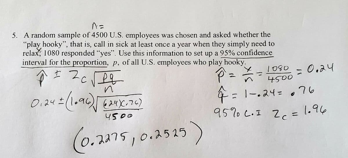 %3D
5. A random sample of 4500 U.S. employees was chosen and asked whether the
"play hooky", that is, call in sick at least once a year when they simply need to
relax, 1080 responded "yes". Use this information to set up a 95% confidence
interval for the proportion, p, of all U.S. employees who play hooky.
P=
1080
0.24
4500
0.242(1079624て)
4= 1-.24= ,76
+ > ג .@
4500
95%0 C.I Z=1.96
(0.2275,0.2525
