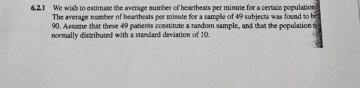 6.2.1 We wish to estimate the average number of heartbeats per minute for a certain population
The average number of heartbeats per minute for a sample of 49 subjects was found to bë
90. Assume that these 49 patients constitute a random sample, and that the population is
normally distributed with a standard deviation of 10.

