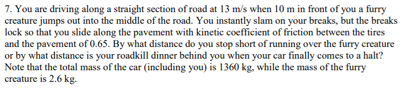 7. You are driving along a straight section of road at 13 m/s when 10 m in front of you a furry
creature jumps out into the middle of the road. You instantly slam on your breaks, but the breaks
lock so that you slide along the pavement with kinetic coefficient of friction between the tires
and the pavement of 0.65. By what distance do you stop short of running over the furry creature
or by what distance is your roadkill dinner behind you when your car finally comes to a halt?
Note that the total mass of the car (including you) is 1360 kg, while the mass of the furry
creature is 2.6 kg.
