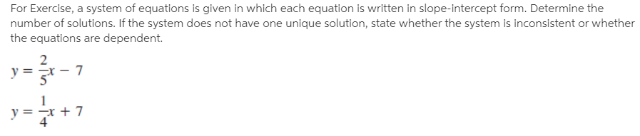 For Exercise, a system of equations is given in which each equation is written in slope-intercept form. Determine the
number of solutions. If the system does not have one unique solution, state whether the system is inconsistent or whether
the equations are dependent.
입-7
y =
y = -x + 7
