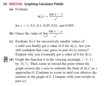 34. DISCUSS: Graphing Calculator Pitfalls
(a) Evaluate
tan x - x
h(x) :
for x = 1, 0.5, 0.1, 0.05, 0.01, and 0.005.
tan x - x
(b) Guess the value of lim
(c) Evaluate h(x) for successively smaller values of
x until you finally get a value of 0 for h(x). Are you
still confident that your guess in part (b) is correct?
Explain why you eventually got a value of 0 for h(x).
(d) Graph the function h in the viewing rectangle [–1, 1]
by [0, 1]. Then zoom in toward the point where the
graph crosses the y-axis to estimate the limit of h(x) as x
approaches 0. Continue to zoom in until you observe dis-
tortions in the graph of h. Compare with your results in
part (c).
