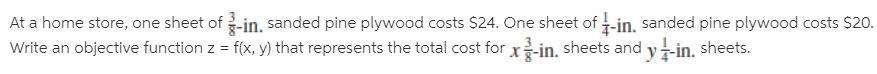At a home store, one sheet of -in. sanded pine plywood costs $24. One sheet of -in, sanded pine plywood costs $20.
Write an objective function z = f(x, y) that represents the total cost for x-in. sheets and y-in. sheets.
