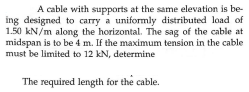 A cable with supports at the same elevation is be-
ing designed to carry a uniformly distributed load of
1.50 kN/m along the horizontal. The sag of the cable at
midspan is to be 4 m. If the maximum tension in the cable
must be limited to 12 kN, determine
The required length for the cable.
