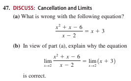 47. DISCUSS: Cancellation and Limits
(a) What is wrong with the following equation?
x + x - 6
= x + 3
x- 2
(b) In view of part (a), explain why the equation
x +x- 6
lim
lim (x + 3)
x- 2
is correct.
